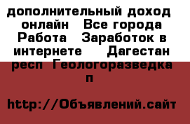 дополнительный доход  онлайн - Все города Работа » Заработок в интернете   . Дагестан респ.,Геологоразведка п.